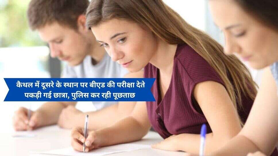 Fake Student give Exam : कैथल में दूसरे के स्थान पर बीएड की परीक्षा देते पकड़ी गई छात्रा, पुलिस कर रही पूछताछ