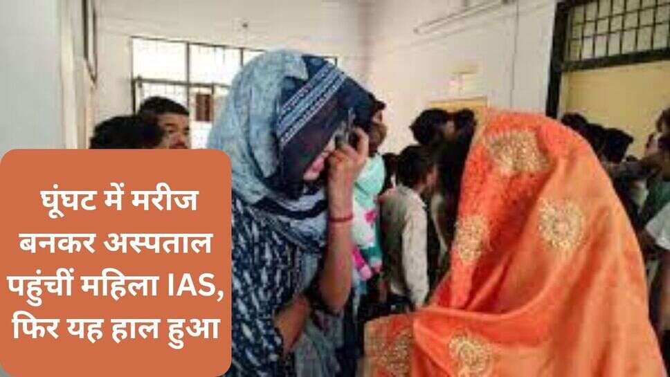 Ladies IAS news : घूंघट में मरीज बनकर अस्पताल पहुंचीं महिला IAS, फिर यह हाल हुआ