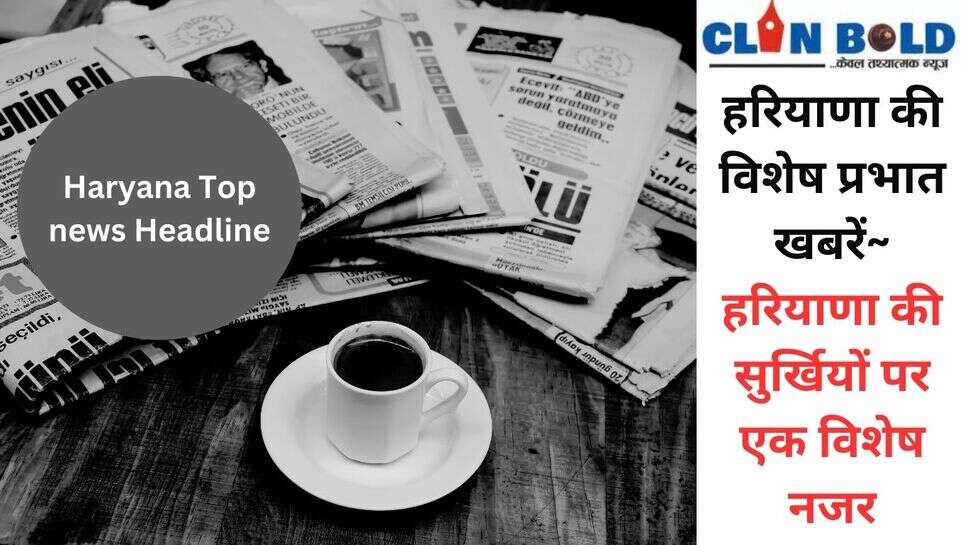 Haryana top news headline : हरियाणा की विशेष प्रभात खबरें~ हरियाणा की सुर्खियों पर एक विशेष नजर